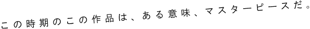 この時期のこの作品は、ある意味、マスターピースだ。